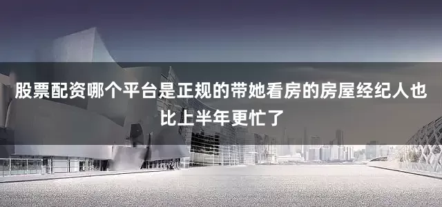 股票配资哪个平台是正规的带她看房的房屋经纪人也比上半年更忙了