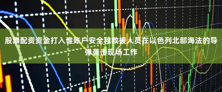 股票配资资金打入谁账户安全和救援人员在以色列北部海法的导弹袭击现场工作