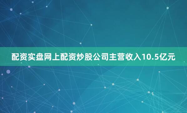 配资实盘网上配资炒股公司主营收入10.5亿元