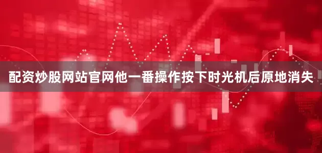 配资炒股网站官网他一番操作按下时光机后原地消失