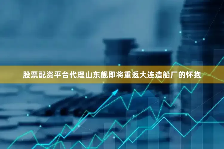 股票配资平台代理山东舰即将重返大连造船厂的怀抱
