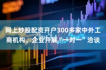 网上炒股配资开户300多家中外工商机构、企业开展“一对一”洽谈