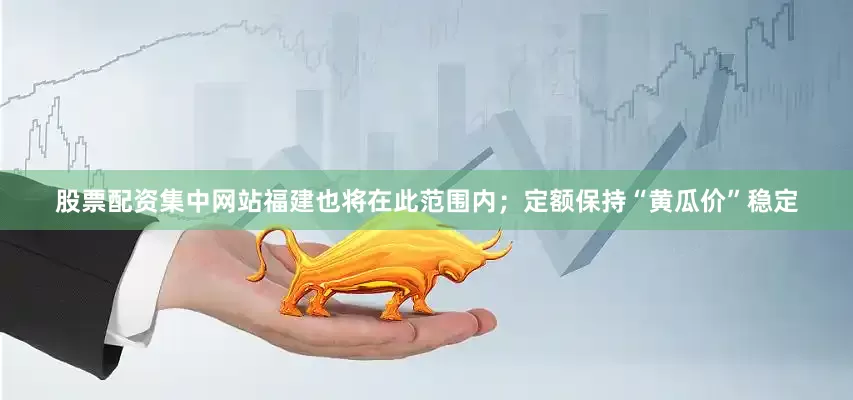 股票配资集中网站福建也将在此范围内；定额保持“黄瓜价”稳定