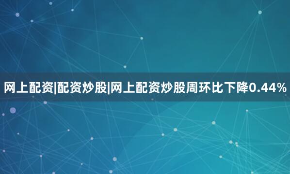 网上配资|配资炒股|网上配资炒股周环比下降0.44%