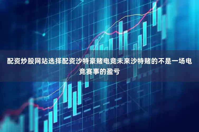 配资炒股网站选择配资沙特豪赌电竞未来沙特赌的不是一场电竞赛事的盈亏